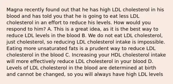 Magna recently found out that he has high LDL cholesterol in his blood and has told you that he is going to eat less LDL cholesterol in an effort to reduce his levels. How would you respond to him? A. This is a great idea, as it is the best way to reduce LDL levels in the blood B. We do not eat LDL cholesterol, just cholesterol, so reducing LDL cholesterol intake is impossible. Eating more unsaturated fats is a prudent way to reduce LDL cholesterol in the blood C. Increasing your HDL cholesterol intake will more effectively reduce LDL cholesterol in your blood D. Levels of LDL cholesterol in the blood are determined at birth and cannot be changed, so you will always have high LDL levels