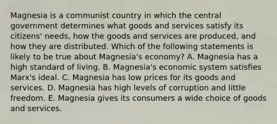 Magnesia is a communist country in which the central government determines what goods and services satisfy its citizens' needs, how the goods and services are produced, and how they are distributed. Which of the following statements is likely to be true about Magnesia's economy? A. Magnesia has a high standard of living. B. Magnesia's economic system satisfies Marx's ideal. C. Magnesia has low prices for its goods and services. D. Magnesia has high levels of corruption and little freedom. E. Magnesia gives its consumers a wide choice of goods and services.