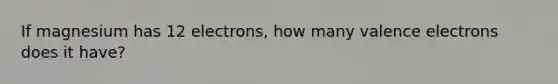 If magnesium has 12 electrons, how many <a href='https://www.questionai.com/knowledge/knWZpHTJT4-valence-electrons' class='anchor-knowledge'>valence electrons</a> does it have?