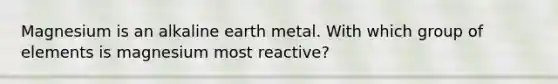 Magnesium is an alkaline earth metal. With which group of elements is magnesium most reactive?