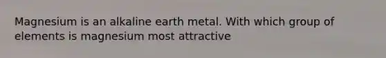 Magnesium is an alkaline earth metal. With which group of elements is magnesium most attractive