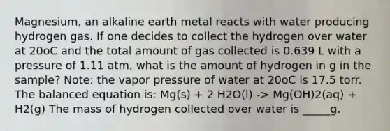 Magnesium, an alkaline earth metal reacts with water producing hydrogen gas. If one decides to collect the hydrogen over water at 20oC and the total amount of gas collected is 0.639 L with a pressure of 1.11 atm, what is the amount of hydrogen in g in the sample? Note: the vapor pressure of water at 20oC is 17.5 torr. The balanced equation is: Mg(s) + 2 H2O(l) -> Mg(OH)2(aq) + H2(g) The mass of hydrogen collected over water is _____g.