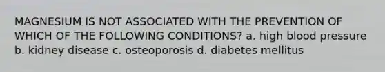 MAGNESIUM IS NOT ASSOCIATED WITH THE PREVENTION OF WHICH OF THE FOLLOWING CONDITIONS? a. high <a href='https://www.questionai.com/knowledge/kD0HacyPBr-blood-pressure' class='anchor-knowledge'>blood pressure</a> b. kidney disease c. osteoporosis d. diabetes mellitus