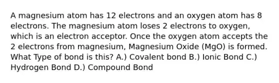 A magnesium atom has 12 electrons and an oxygen atom has 8 electrons. The magnesium atom loses 2 electrons to oxygen, which is an electron acceptor. Once the oxygen atom accepts the 2 electrons from magnesium, Magnesium Oxide (MgO) is formed. What Type of bond is this? A.) Covalent bond B.) Ionic Bond C.) Hydrogen Bond D.) Compound Bond