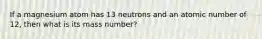 If a magnesium atom has 13 neutrons and an atomic number of 12, then what is its mass number?