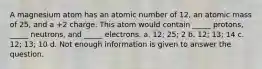 A magnesium atom has an atomic number of 12, an atomic mass of 25, and a +2 charge. This atom would contain _____ protons, _____ neutrons, and _____ electrons. a. 12; 25; 2 b. 12; 13; 14 c. 12; 13; 10 d. Not enough information is given to answer the question.