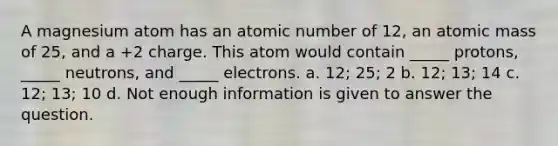 A magnesium atom has an atomic number of 12, an atomic mass of 25, and a +2 charge. This atom would contain _____ protons, _____ neutrons, and _____ electrons. a. 12; 25; 2 b. 12; 13; 14 c. 12; 13; 10 d. Not enough information is given to answer the question.