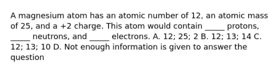 A magnesium atom has an atomic number of 12, an atomic mass of 25, and a +2 charge. This atom would contain _____ protons, _____ neutrons, and _____ electrons. A. 12; 25; 2 B. 12; 13; 14 C. 12; 13; 10 D. Not enough information is given to answer the question