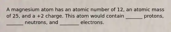 A magnesium atom has an atomic number of 12, an atomic mass of 25, and a +2 charge. This atom would contain _______ protons, _______ neutrons, and ________ electrons.