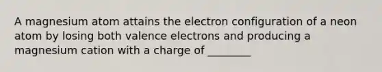 A magnesium atom attains the electron configuration of a neon atom by losing both valence electrons and producing a magnesium cation with a charge of ________