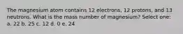 The magnesium atom contains 12 electrons, 12 protons, and 13 neutrons. What is the mass number of magnesium? Select one: a. 22 b. 25 c. 12 d. 0 e. 24