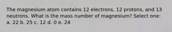 The magnesium atom contains 12 electrons, 12 protons, and 13 neutrons. What is the mass number of magnesium? Select one: a. 22 b. 25 c. 12 d. 0 e. 24