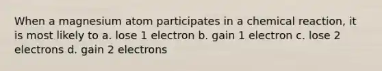 When a magnesium atom participates in a chemical reaction, it is most likely to a. lose 1 electron b. gain 1 electron c. lose 2 electrons d. gain 2 electrons