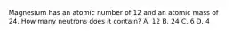 Magnesium has an atomic number of 12 and an atomic mass of 24. How many neutrons does it contain? A. 12 B. 24 C. 6 D. 4