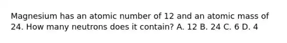 Magnesium has an atomic number of 12 and an atomic mass of 24. How many neutrons does it contain? A. 12 B. 24 C. 6 D. 4