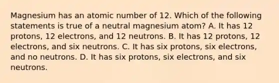 Magnesium has an atomic number of 12. Which of the following statements is true of a neutral magnesium atom? A. It has 12 protons, 12 electrons, and 12 neutrons. B. It has 12 protons, 12 electrons, and six neutrons. C. It has six protons, six electrons, and no neutrons. D. It has six protons, six electrons, and six neutrons.