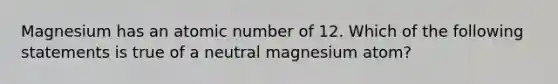 Magnesium has an atomic number of 12. Which of the following statements is true of a neutral magnesium atom?