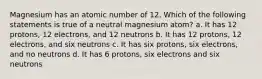 Magnesium has an atomic number of 12. Which of the following statements is true of a neutral magnesium atom? a. It has 12 protons, 12 electrons, and 12 neutrons b. It has 12 protons, 12 electrons, and six neutrons c. It has six protons, six electrons, and no neutrons d. It has 6 protons, six electrons and six neutrons