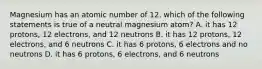 Magnesium has an atomic number of 12. which of the following statements is true of a neutral magnesium atom? A. it has 12 protons, 12 electrons, and 12 neutrons B. it has 12 protons, 12 electrons, and 6 neutrons C. it has 6 protons, 6 electrons and no neutrons D. it has 6 protons, 6 electrons, and 6 neutrons