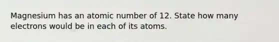 Magnesium has an atomic number of 12. State how many electrons would be in each of its atoms.