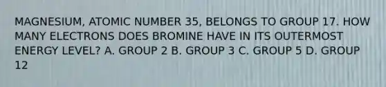 MAGNESIUM, ATOMIC NUMBER 35, BELONGS TO GROUP 17. HOW MANY ELECTRONS DOES BROMINE HAVE IN ITS OUTERMOST ENERGY LEVEL? A. GROUP 2 B. GROUP 3 C. GROUP 5 D. GROUP 12