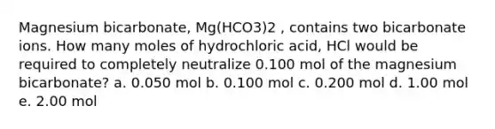 Magnesium bicarbonate, Mg(HCO3)2 , contains two bicarbonate ions. How many moles of hydrochloric acid, HCl would be required to completely neutralize 0.100 mol of the magnesium bicarbonate? a. 0.050 mol b. 0.100 mol c. 0.200 mol d. 1.00 mol e. 2.00 mol