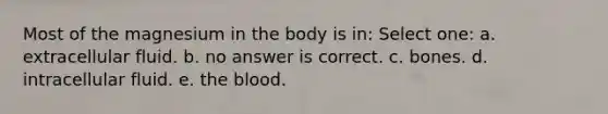 Most of the magnesium in the body is in: Select one: a. extracellular fluid. b. no answer is correct. c. bones. d. intracellular fluid. e. the blood.