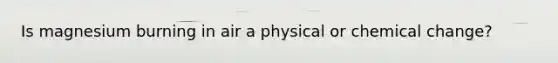 Is magnesium burning in air a physical or chemical change?