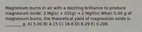 Magnesium burns in air with a dazzling brilliance to produce magnesium oxide: 2 Mg(s) + O2(g) → 2 MgO(s) When 5.00 g of magnesium burns, the theoretical yield of magnesium oxide is ________ g. A) 5.00 B) 4.15 C) 16.6 D) 8.29 E) 0.206