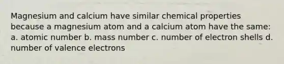 Magnesium and calcium have similar chemical properties because a magnesium atom and a calcium atom have the same: a. atomic number b. mass number c. number of electron shells d. number of valence electrons