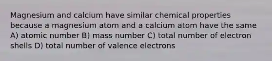 Magnesium and calcium have similar chemical properties because a magnesium atom and a calcium atom have the same A) atomic number B) mass number C) total number of electron shells D) total number of valence electrons