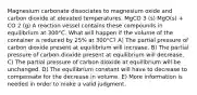 Magnesium carbonate dissociates to magnesium oxide and carbon dioxide at elevated temperatures. MgCO 3 (s) MgO(s) + CO 2 (g) A reaction vessel contains these compounds in equilibrium at 300°C. What will happen if the volume of the container is reduced by 25% at 300°C? A) The partial pressure of carbon dioxide present at equilibrium will increase. B) The partial pressure of carbon dioxide present at equilibrium will decrease. C) The partial pressure of carbon dioxide at equilibrium will be unchanged. D) The equilibrium constant will have to decrease to compensate for the decrease in volume. E) More information is needed in order to make a valid judgment.