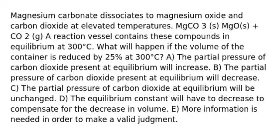 Magnesium carbonate dissociates to magnesium oxide and carbon dioxide at elevated temperatures. MgCO 3 (s) MgO(s) + CO 2 (g) A reaction vessel contains these compounds in equilibrium at 300°C. What will happen if the volume of the container is reduced by 25% at 300°C? A) The partial pressure of carbon dioxide present at equilibrium will increase. B) The partial pressure of carbon dioxide present at equilibrium will decrease. C) The partial pressure of carbon dioxide at equilibrium will be unchanged. D) The equilibrium constant will have to decrease to compensate for the decrease in volume. E) More information is needed in order to make a valid judgment.