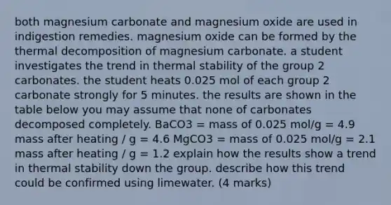 both magnesium carbonate and magnesium oxide are used in indigestion remedies. magnesium oxide can be formed by the thermal decomposition of magnesium carbonate. a student investigates the trend in thermal stability of the group 2 carbonates. the student heats 0.025 mol of each group 2 carbonate strongly for 5 minutes. the results are shown in the table below you may assume that none of carbonates decomposed completely. BaCO3 = mass of 0.025 mol/g = 4.9 mass after heating / g = 4.6 MgCO3 = mass of 0.025 mol/g = 2.1 mass after heating / g = 1.2 explain how the results show a trend in thermal stability down the group. describe how this trend could be confirmed using limewater. (4 marks)