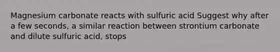 Magnesium carbonate reacts with sulfuric acid Suggest why after a few seconds, a similar reaction between strontium carbonate and dilute sulfuric acid, stops