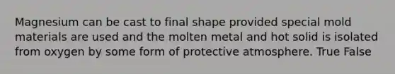 Magnesium can be cast to final shape provided special mold materials are used and the molten metal and hot solid is isolated from oxygen by some form of protective atmosphere. True False