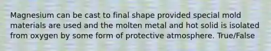 Magnesium can be cast to final shape provided special mold materials are used and the molten metal and hot solid is isolated from oxygen by some form of protective atmosphere. True/False