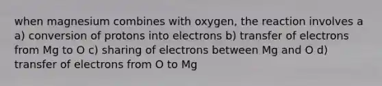 when magnesium combines with oxygen, the reaction involves a a) conversion of protons into electrons b) transfer of electrons from Mg to O c) sharing of electrons between Mg and O d) transfer of electrons from O to Mg