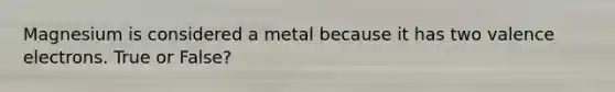 Magnesium is considered a metal because it has two valence electrons. True or False?