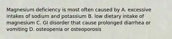 Magnesium deficiency is most often caused by A. excessive intakes of sodium and potassium B. low dietary intake of magnesium C. GI disorder that cause prolonged diarrhea or vomiting D. osteopenia or osteoporosis