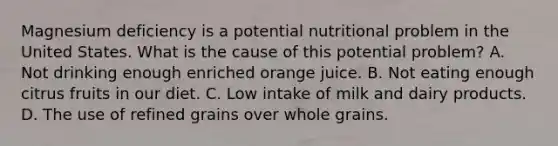 Magnesium deficiency is a potential nutritional problem in the United States. What is the cause of this potential problem? A. Not drinking enough enriched orange juice. B. Not eating enough citrus fruits in our diet. C. Low intake of milk and dairy products. D. The use of refined grains over whole grains.