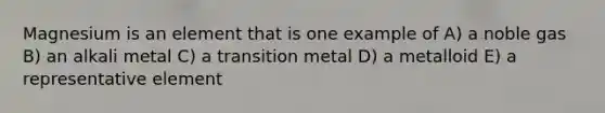 Magnesium is an element that is one example of A) a noble gas B) an alkali metal C) a transition metal D) a metalloid E) a representative element