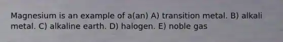 Magnesium is an example of a(an) A) transition metal. B) alkali metal. C) alkaline earth. D) halogen. E) noble gas