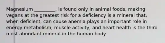 Magnesium _________. is found only in animal foods, making vegans at the greatest risk for a deficiency is a mineral that, when deficient, can cause anemia plays an important role in energy metabolism, muscle activity, and heart health is the third most abundant mineral in the human body