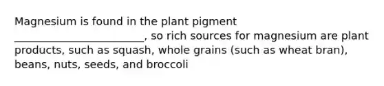 Magnesium is found in the plant pigment ________________________, so rich sources for magnesium are plant products, such as squash, whole grains (such as wheat bran), beans, nuts, seeds, and broccoli