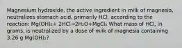 Magnesium hydroxide, the active ingredient in milk of magnesia, neutralizes stomach acid, primarily HCl, according to the reaction: Mg(OH)₂+ 2HCl→2H₂O+MgCl₂ What mass of HCl, in grams, is neutralized by a dose of milk of magnesia containing 3.26 g Mg(OH)₂?