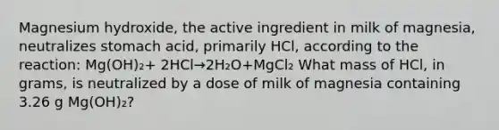 Magnesium hydroxide, the active ingredient in milk of magnesia, neutralizes stomach acid, primarily HCl, according to the reaction: Mg(OH)₂+ 2HCl→2H₂O+MgCl₂ What mass of HCl, in grams, is neutralized by a dose of milk of magnesia containing 3.26 g Mg(OH)₂?