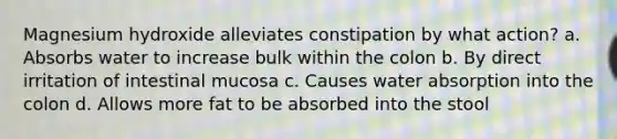 Magnesium hydroxide alleviates constipation by what action? a. Absorbs water to increase bulk within the colon b. By direct irritation of intestinal mucosa c. Causes water absorption into the colon d. Allows more fat to be absorbed into the stool