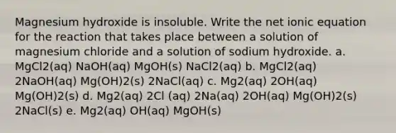 Magnesium hydroxide is insoluble. Write the net ionic equation for the reaction that takes place between a solution of magnesium chloride and a solution of sodium hydroxide. a. MgCl2(aq) NaOH(aq) MgOH(s) NaCl2(aq) b. MgCl2(aq) 2NaOH(aq) Mg(OH)2(s) 2NaCl(aq) c. Mg2(aq) 2OH(aq) Mg(OH)2(s) d. Mg2(aq) 2Cl (aq) 2Na(aq) 2OH(aq) Mg(OH)2(s) 2NaCl(s) e. Mg2(aq) OH(aq) MgOH(s)