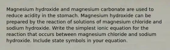 Magnesium hydroxide and magnesium carbonate are used to reduce acidity in the stomach. Magnesium hydroxide can be prepared by the reaction of solutions of magnesium chloride and sodium hydroxide. Write the simplest ionic equation for the reaction that occurs between magnesium chloride and sodium hydroxide. Include state symbols in your equation.